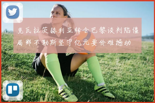 克瓦拉茨赫利亚转会巴黎谈判陷僵局那不勒斯坚守亿元要价难撼动