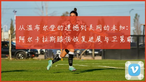 从温布尔登的遗憾到美网的未知：阿尔卡拉斯膝伤恢复进展与卫冕前景深度观察