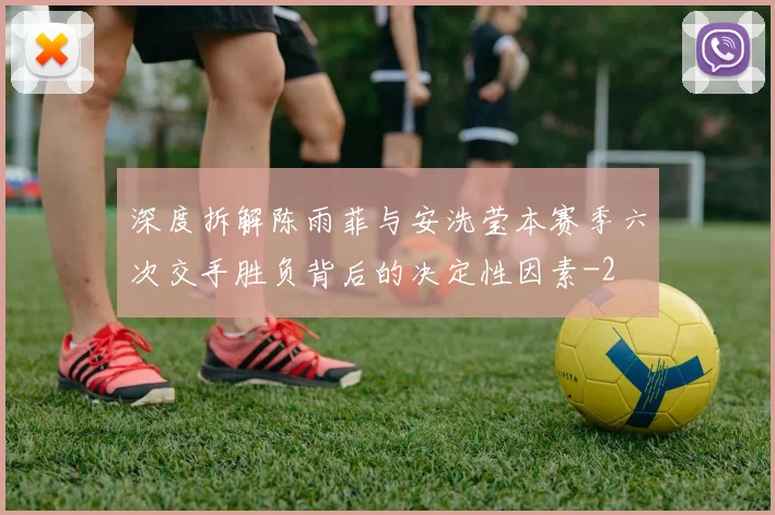 深度拆解陈雨菲与安洗莹本赛季六次交手胜负背后的决定性因素