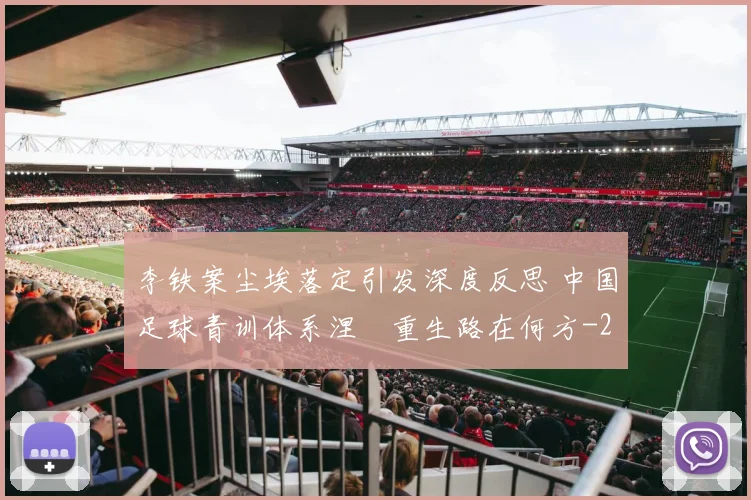李铁案尘埃落定引发深度反思 中国足球青训体系涅槃重生路在何方