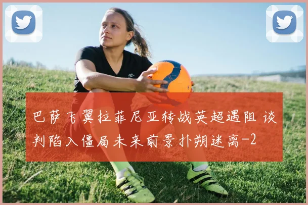 巴萨飞翼拉菲尼亚转战英超遇阻 谈判陷入僵局未来前景扑朔迷离