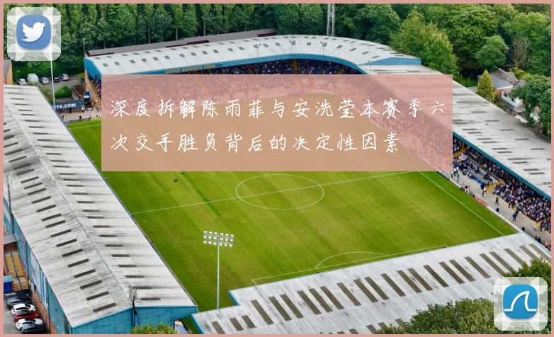 深度拆解陈雨菲与安洗莹本赛季六次交手胜负背后的决定性因素