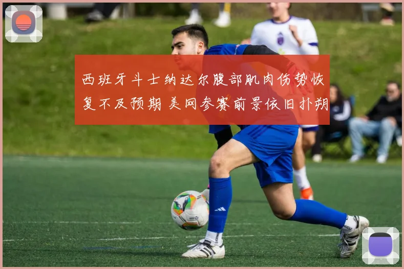 西班牙斗士纳达尔腹部肌肉伤势恢复不及预期 美网参赛前景依旧扑朔迷离