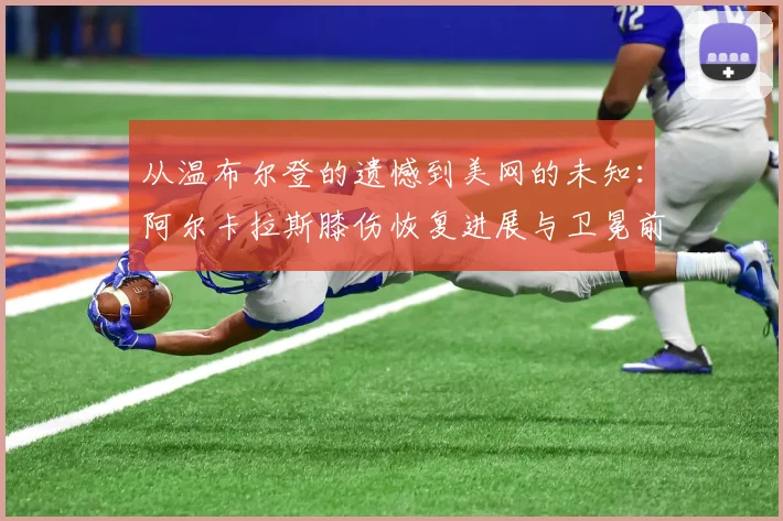 从温布尔登的遗憾到美网的未知：阿尔卡拉斯膝伤恢复进展与卫冕前景深度观察