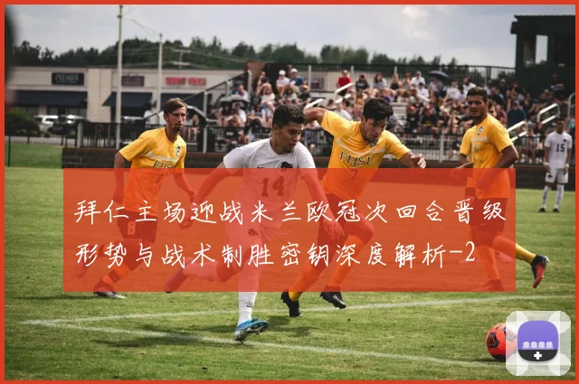 拜仁主场迎战米兰欧冠次回合晋级形势与战术制胜密钥深度解析
