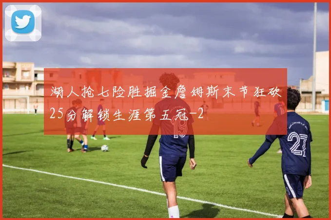 湖人抢七险胜掘金詹姆斯末节狂砍25分解锁生涯第五冠