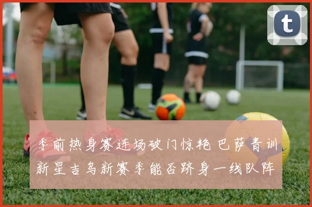 季前热身赛连场破门惊艳 巴萨青训新星吉乌新赛季能否跻身一线队阵容深度解析