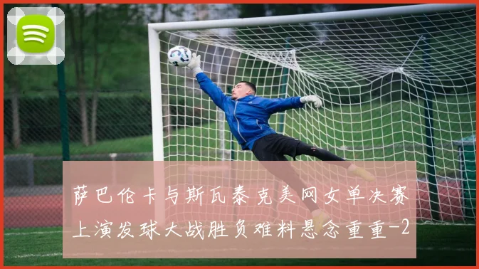 萨巴伦卡与斯瓦泰克美网女单决赛上演发球大战胜负难料悬念重重
