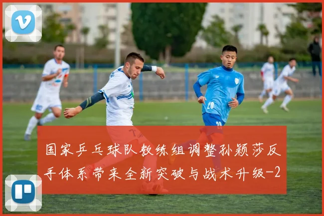 国家乒乓球队教练组调整孙颖莎反手体系带来全新突破与战术升级