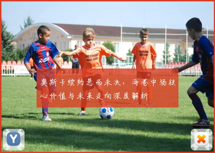 奥斯卡续约悬而未决，海港中场核心价值与未来走向深度解析