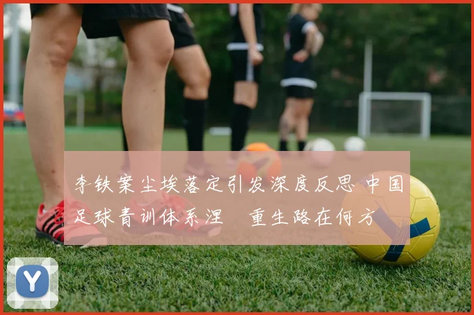 李铁案尘埃落定引发深度反思 中国足球青训体系涅槃重生路在何方