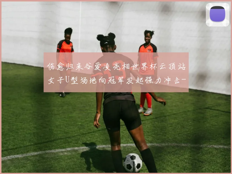 伤愈归来谷爱凌亮相世界杯云顶站女子U型场地向冠军发起强力冲击