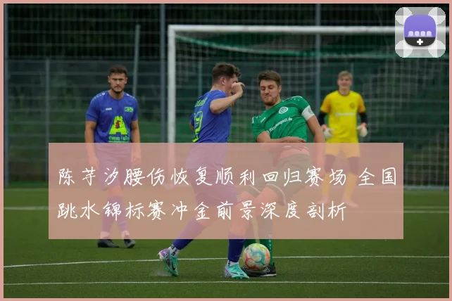 陈芋汐腰伤恢复顺利回归赛场 全国跳水锦标赛冲金前景深度剖析