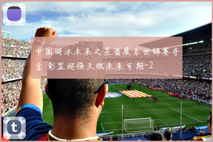 中国游泳未来之星潘展乐世锦赛夺金 彰显超强天赋未来可期