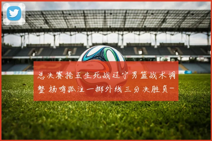 总决赛抢五生死战辽宁男篮战术调整 杨鸣孤注一掷外线三分决胜负