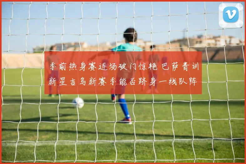 季前热身赛连场破门惊艳 巴萨青训新星吉乌新赛季能否跻身一线队阵容深度解析
