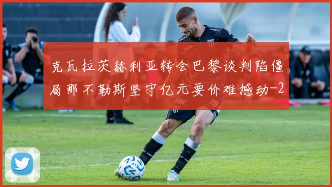 克瓦拉茨赫利亚转会巴黎谈判陷僵局那不勒斯坚守亿元要价难撼动