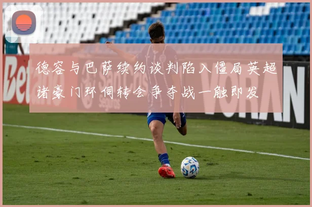 德容与巴萨续约谈判陷入僵局英超诸豪门环伺转会争夺战一触即发