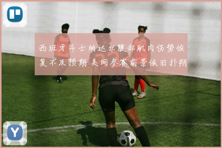 西班牙斗士纳达尔腹部肌肉伤势恢复不及预期 美网参赛前景依旧扑朔迷离