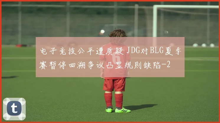 电子竞技公平遭质疑 JDG对BLG夏季赛暂停回溯争议凸显规则缺陷
