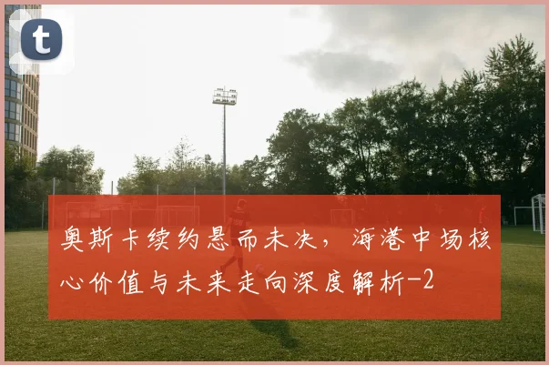 奥斯卡续约悬而未决,海港中场核心价值与未来走向深度解析