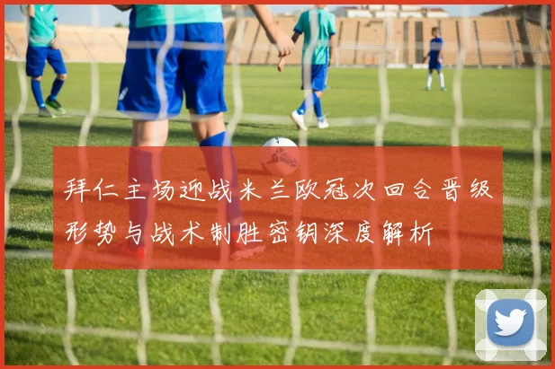拜仁主场迎战米兰欧冠次回合晋级形势与战术制胜密钥深度解析
