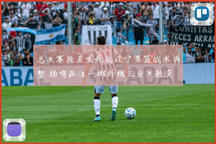 总决赛抢五生死战辽宁男篮战术调整 杨鸣孤注一掷外线三分决胜负