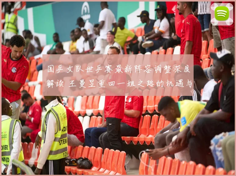 国乒女队世乒赛最新阵容调整深度解读 王曼昱重回一姐之路的机遇与挑战